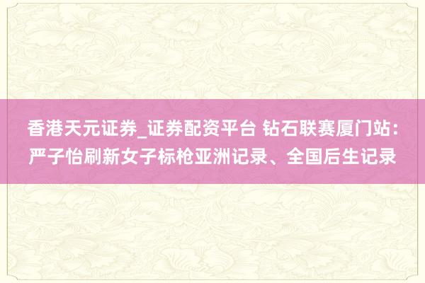 香港天元证券_证券配资平台 钻石联赛厦门站：严子怡刷新女子标枪亚洲记录、全国后生记录