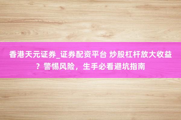 香港天元证券_证券配资平台 炒股杠杆放大收益？警惕风险，生手必看避坑指南