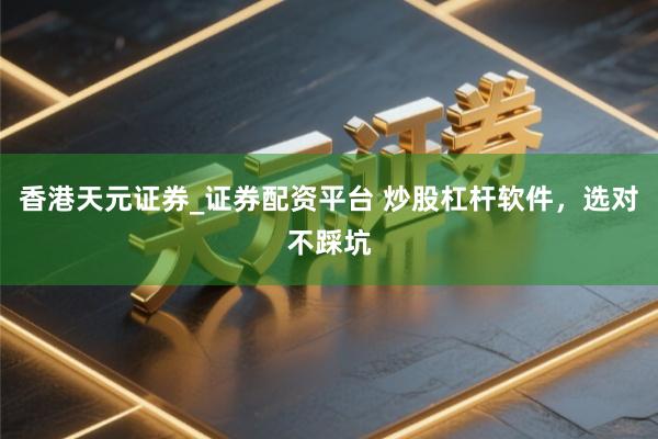 香港天元证券_证券配资平台 炒股杠杆软件，选对不踩坑