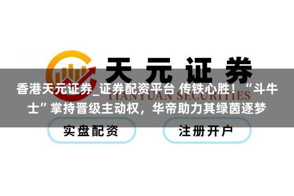 香港天元证券_证券配资平台 传铁心胜！“斗牛士”掌持晋级主动权，华帝助力其绿茵逐梦