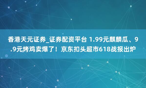 香港天元证券_证券配资平台 1.99元麒麟瓜、9.9元烤鸡卖爆了！京东扣头超市618战报出炉