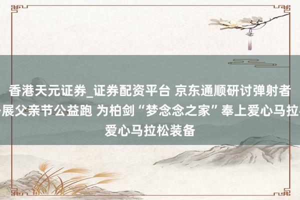 香港天元证券_证券配资平台 京东通顺研讨弹射者品牌开展父亲节公益跑 为柏剑“梦念念之家”奉上爱心马拉松装备