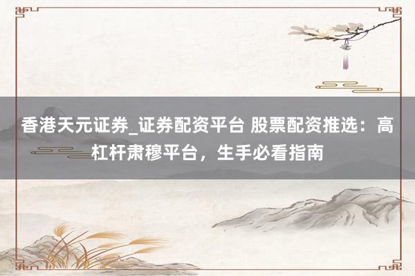 香港天元证券_证券配资平台 股票配资推选：高杠杆肃穆平台，生手必看指南