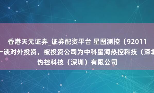 香港天元证券_证券配资平台 星图测控（920116.BJ）新增一谈对外投资，被投资公司为中科星海热控科技（深圳）有限公司