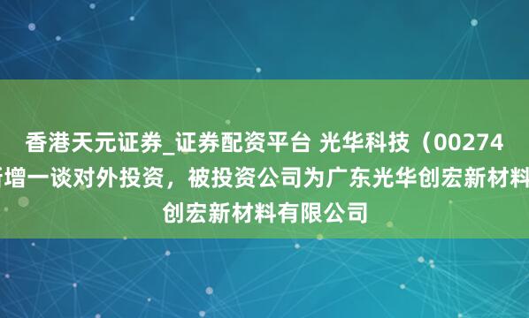 香港天元证券_证券配资平台 光华科技（002741.SZ）新增一谈对外投资，被投资公司为广东光华创宏新材料有限公司