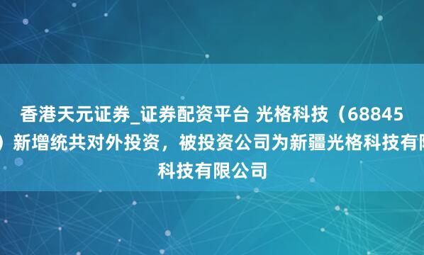 香港天元证券_证券配资平台 光格科技（688450.SH）新增统共对外投资，被投资公司为新疆光格科技有限公司