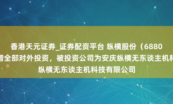 香港天元证券_证券配资平台 纵横股份（688070.SH）新增全部对外投资，被投资公司为安庆纵横无东谈主机科技有限公司