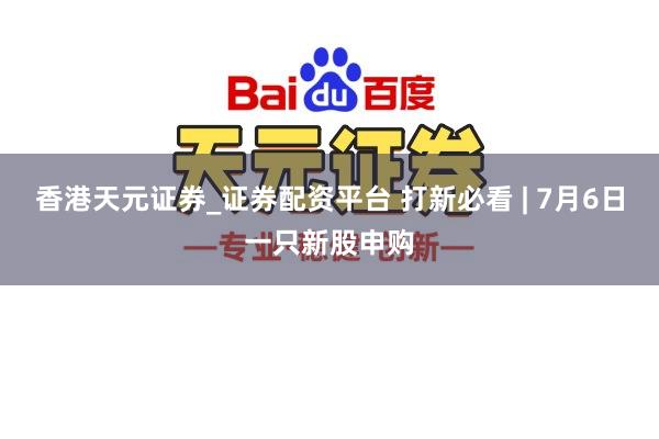 香港天元证券_证券配资平台 打新必看 | 7月6日一只新股申购