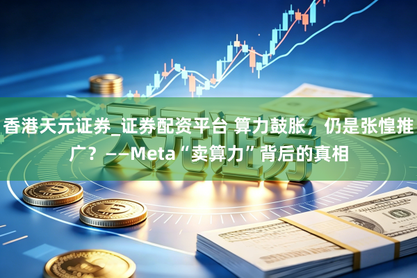 香港天元证券_证券配资平台 算力鼓胀，仍是张惶推广？——Meta“卖算力”背后的真相