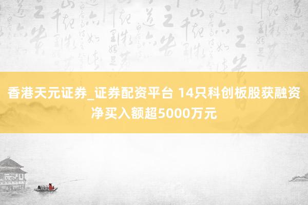 香港天元证券_证券配资平台 14只科创板股获融资净买入额超5000万元
