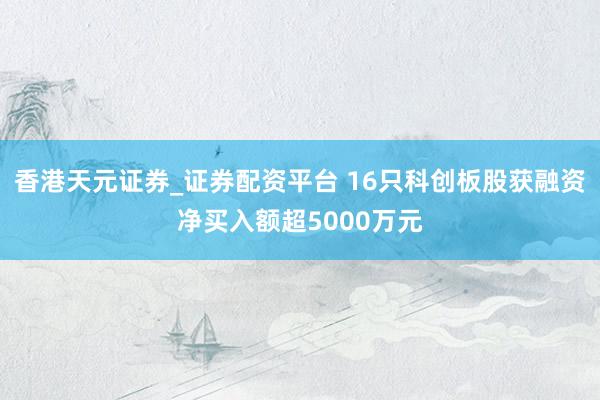 香港天元证券_证券配资平台 16只科创板股获融资净买入额超5000万元