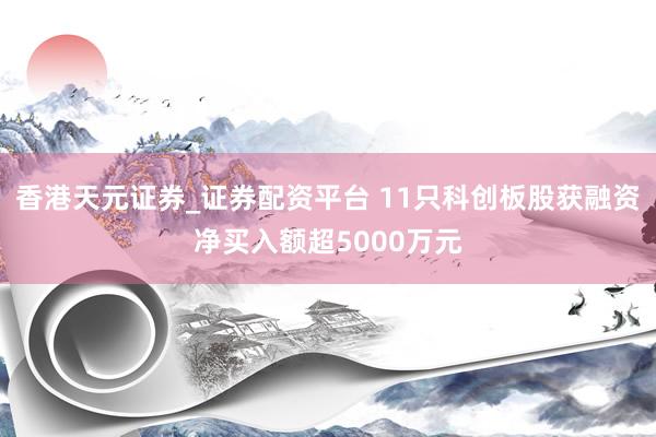 香港天元证券_证券配资平台 11只科创板股获融资净买入额超5000万元