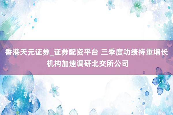 香港天元证券_证券配资平台 三季度功绩持重增长 机构加速调研北交所公司