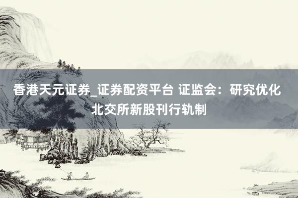香港天元证券_证券配资平台 证监会：研究优化 北交所新股刊行轨制