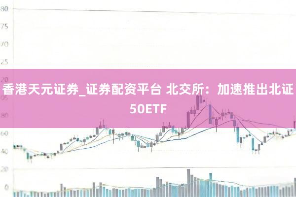 香港天元证券_证券配资平台 北交所：加速推出北证50ETF