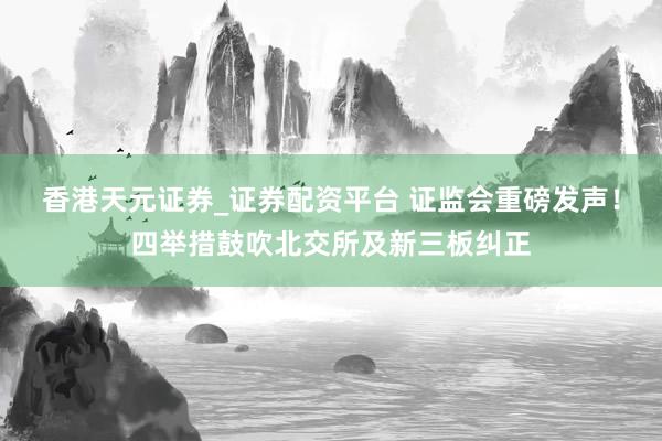 香港天元证券_证券配资平台 证监会重磅发声！四举措鼓吹北交所及新三板纠正
