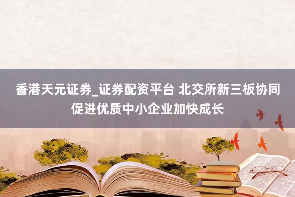 香港天元证券_证券配资平台 北交所新三板协同促进优质中小企业加快成长
