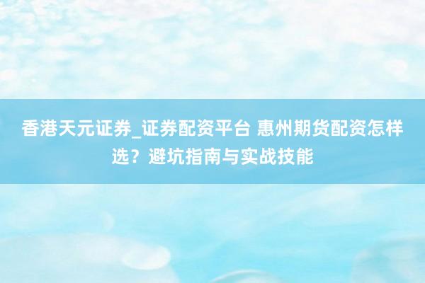 香港天元证券_证券配资平台 惠州期货配资怎样选？避坑指南与实战技能