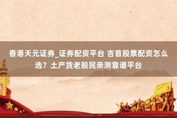 香港天元证券_证券配资平台 吉首股票配资怎么选？土产货老股民亲测靠谱平台