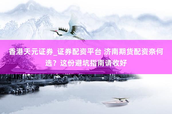 香港天元证券_证券配资平台 济南期货配资奈何选？这份避坑指南请收好