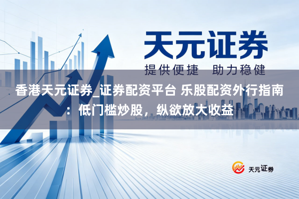香港天元证券_证券配资平台 乐股配资外行指南:低门槛炒股,纵欲放大收益