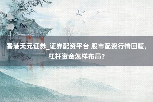 香港天元证券_证券配资平台 股市配资行情回暖，杠杆资金怎样布局？