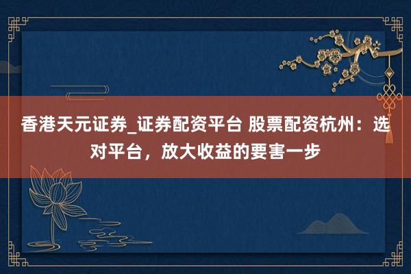 香港天元证券_证券配资平台 股票配资杭州：选对平台，放大收益的要害一步