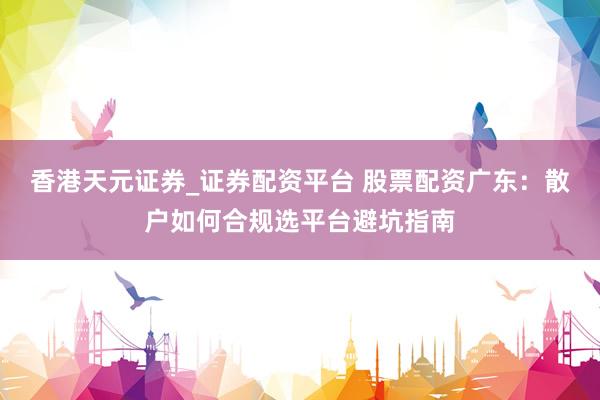 香港天元证券_证券配资平台 股票配资广东：散户如何合规选平台避坑指南