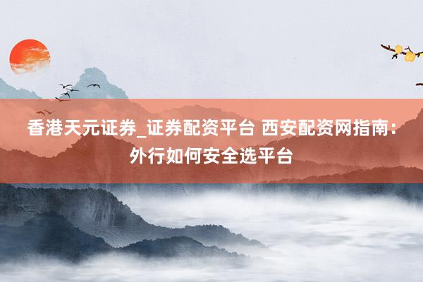 香港天元证券_证券配资平台 西安配资网指南：外行如何安全选平台