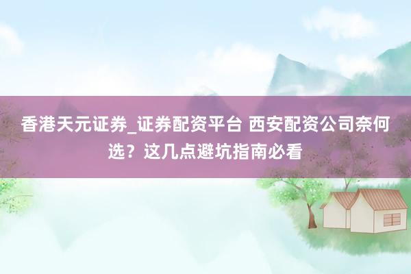 香港天元证券_证券配资平台 西安配资公司奈何选?这几点避坑指南必看