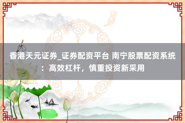 香港天元证券_证券配资平台 南宁股票配资系统：高效杠杆，慎重投资新采用
