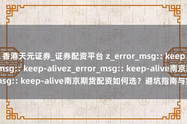 香港天元证券_证券配资平台 z_error_msg:: keep-alivez_error_msg:: keep-alivez_error_msg:: keep-alive南京期货配资如何选？避坑指南与实战妙技