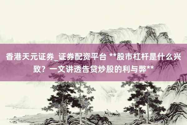 香港天元证券_证券配资平台 **股市杠杆是什么兴致？一文讲透告贷炒股的利与弊**