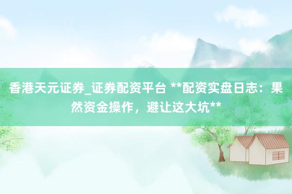 香港天元证券_证券配资平台 **配资实盘日志：果然资金操作，避让这大坑**