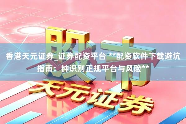 香港天元证券_证券配资平台 **配资软件下载避坑指南：钟识别正规平台与风险**