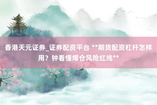 香港天元证券_证券配资平台 **期货配资杠杆怎样用？钟看懂爆仓风险红线**