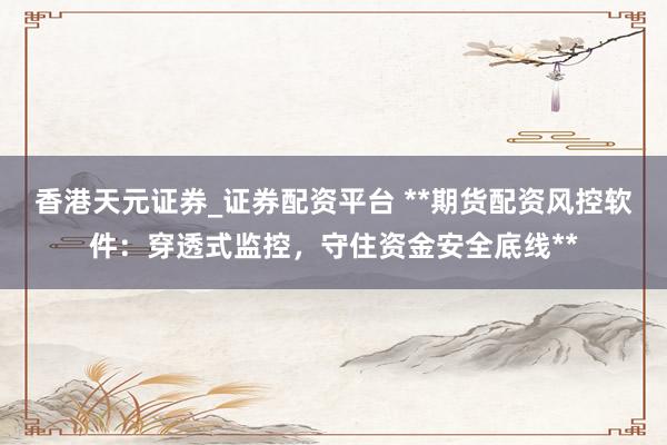 香港天元证券_证券配资平台 **期货配资风控软件：穿透式监控，守住资金安全底线**
