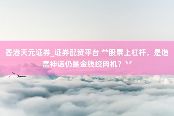 香港天元证券_证券配资平台 **股票上杠杆，是造富神话仍是金钱绞肉机？**