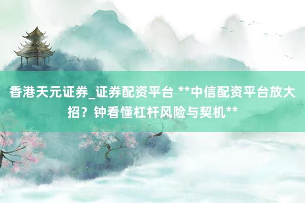 香港天元证券_证券配资平台 **中信配资平台放大招？钟看懂杠杆风险与契机**