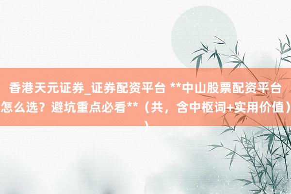香港天元证券_证券配资平台 **中山股票配资平台怎么选？避坑重点必看**（共，含中枢词+实用价值）