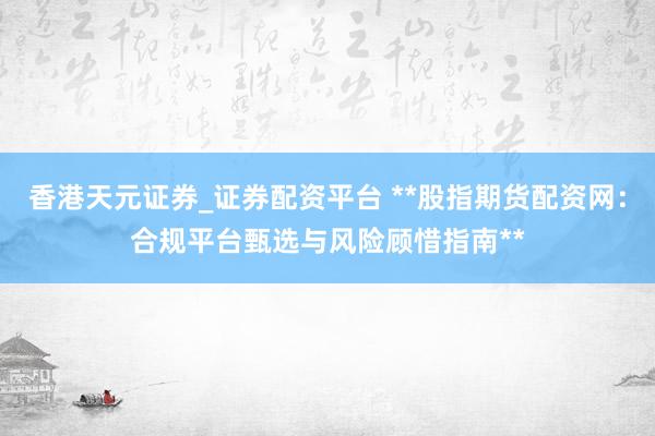 香港天元证券_证券配资平台 **股指期货配资网：合规平台甄选与风险顾惜指南**
