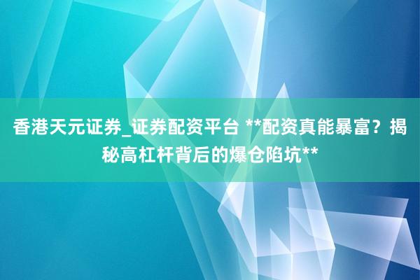香港天元证券_证券配资平台 **配资真能暴富？揭秘高杠杆背后的爆仓陷坑**