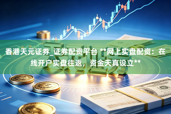 香港天元证券_证券配资平台 **网上实盘配资：在线开户实盘往返，资金天真设立**