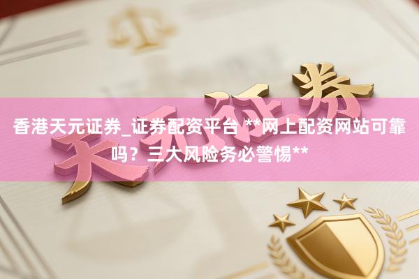 香港天元证券_证券配资平台 **网上配资网站可靠吗？三大风险务必警惕**