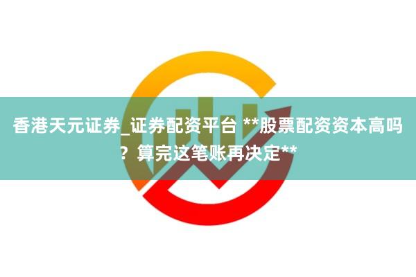香港天元证券_证券配资平台 **股票配资资本高吗？算完这笔账再决定**