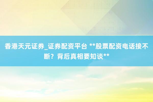 香港天元证券_证券配资平台 **股票配资电话接不断？背后真相要知谈**