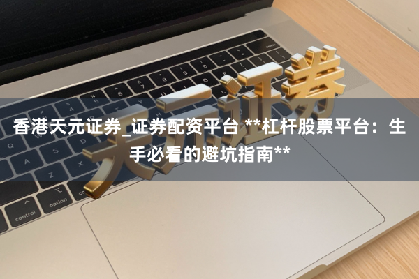 香港天元证券_证券配资平台 **杠杆股票平台：生手必看的避坑指南**