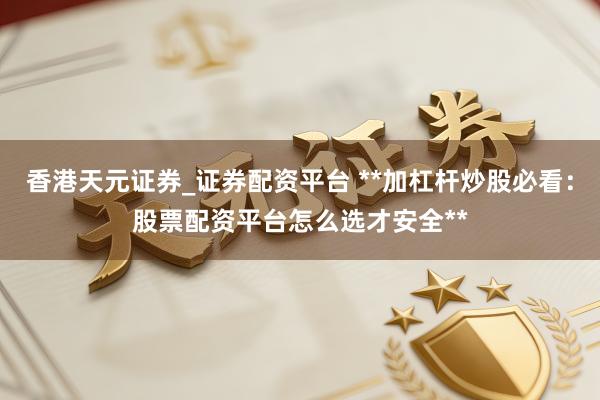 香港天元证券_证券配资平台 **加杠杆炒股必看：股票配资平台怎么选才安全**