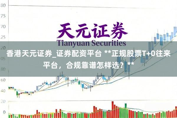 香港天元证券_证券配资平台 **正规股票T+0往来平台，合规靠谱怎样选？**