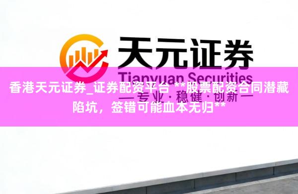 香港天元证券_证券配资平台 **股票配资合同潜藏陷坑，签错可能血本无归**